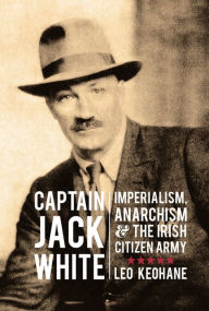 Title: Captain Jack White: Imperialism, Anarchism & the Irish Citizen Army, Author: Leo Keohane