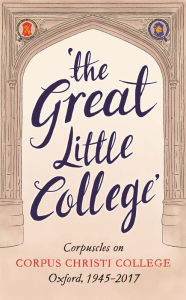 Title: The Great Little College: Corpuscles on Corpus Christi College, Oxford, 1945-2017, Author: Stephen  Hickey