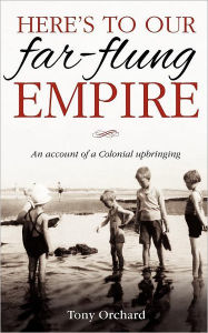Title: Here's to our far-flung Empire: An account of a Colonial upbringing, Author: Tony Orchard