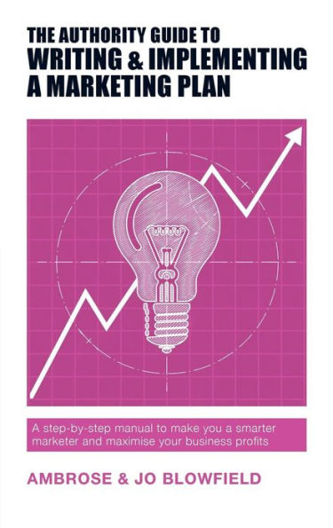 The Authority Guide to Writing and Implementing a Marketing Plan: A step-by-step manual to make you a smarter marketer and maximise your business profits