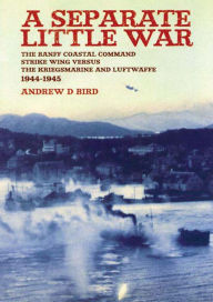 Title: A Separate Little War: The Banff Coastal Command Strike Wing Versus the Kriegsmarine and Luftwaffe 1944-1945, Author: Andrew Bird