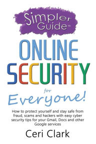 Title: A Simpler Guide to Online Security for Everyone: How to protect yourself and stay safe from fraud, scams and hackers with easy cyber security tips for your Gmail, Docs and other Google services, Author: Ceri Clark