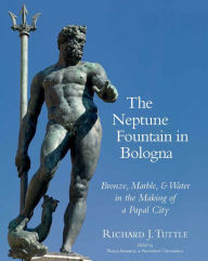 Title: The Neptune Fountain in Bologna: Bronze, Marble, and Water in the Making of a Papal City, Author: Richard J Tuttle