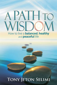 Title: A Path to Wisdom: How to Live a Balanced, Healthy and Peaceful Life, Author: Tony Jeton Selimi