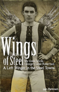 Title: Wings of Steel: My Great Uncle, George Clarke Robertson, a Left Winger in the Steel Towns, Author: Iain Paterson