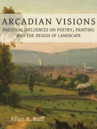 Title: Arcadian Visions: Pastoral Influences on Poetry, Painting and the Design of Landscape, Author: Allan R. Ruff