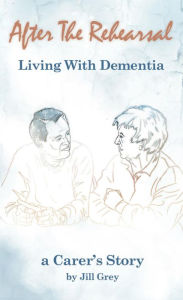 Title: After the Rehearsal Living with Dementia: A Carer's Story, Author: Jill  Grey