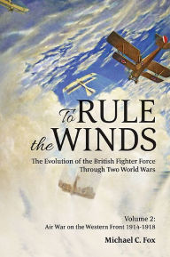 Title: To Rule the Winds: The Evolution of the British Fighter Force Through Two World Wars: Volume 2 - Air War on the Western Front 1914-1918, Author: Michael C. Fox