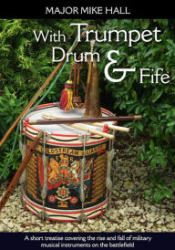 Title: With Trumpet, Drum and Fife: A short treatise covering the rise and fall of military musical instruments on the battlefield, Author: Mike Hall