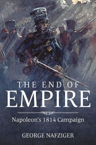 Title: The End of Empire: Napoleon's 1814 Campaign, Author: George F. Nafziger