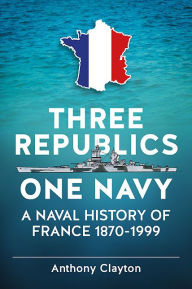 Title: Three Republics One Navy: A Naval History of France 1870-1999, Author: Anthony Clayton
