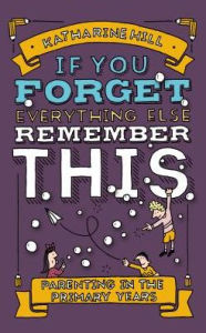 Title: If You Forget Everything Else, Remember This: Parenting in the Primary Years, Author: Katharine Hill