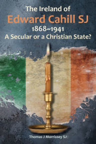 Title: The Ireland of Edward Cahill SJ 1868-1941: A Secular or a Christian State?, Author: Thomas Morrissey