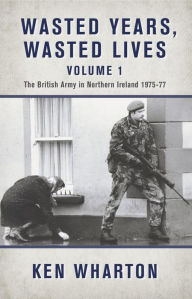 Title: Wasted Years, Wasted Lives Volume 1: The British Army in Northern Ireland 1975-77, Author: Ken Wharton