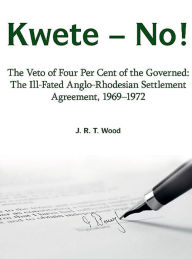 Title: Kwete - No!: The Veto of Four Per Cent of the Governed: The Ill-Fated Anglo-Rhodesian Settlement Agreement, 1969-1972, Author: Richard Wood