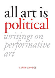 Title: All Art is Political: Writings on Performative Art, Author: Sarah Lowndes