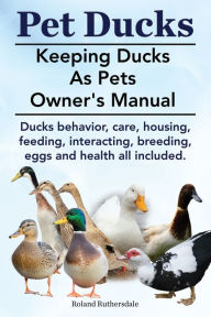 Title: Pet Ducks. Keeping Ducks as Pets Owner's Manual. Ducks Behavior, Care, Housing, Feeding, Interacting, Breeding, Eggs and Health All Included., Author: Roland Ruthersdale