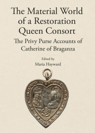 Title: The Material World of a Restoration Queen Consort: The Privy Purse Accounts of Catherine of Braganza, Author: Maria Hayward