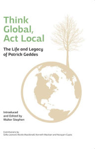 Title: Think Global, Act Local: The Life and Legacy of Patrick Geddes, Author: Walter Stephen