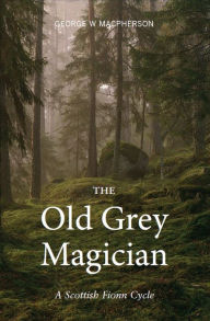 Title: The Old Grey Magician: A Scottish Fionn Cycle, Author: George W. Macpherson