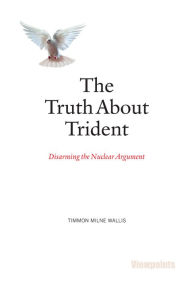 Title: The Truth About Trident: Disarming the Nuclear Argument, Author: Timmon Milne Wallis