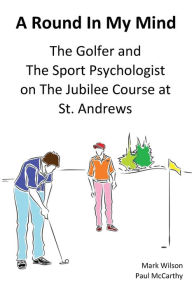 Title: A Round In My Mind: The Golfer and The Sport Psychologist on The Jubilee Course at St. Andrews, Author: Mark Wilson