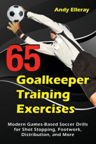 Title: 65 Goalkeeper Training Exercises: Modern Games-Based Soccer Drills for Shot Stopping, Footwork, Distribution, and More, Author: Andy Elleray