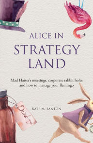 Title: Alice in strategy land: Mad Hatter's meetings, corporate rabbit holes and how to manage your flamingo, Author: Kate M. Santon