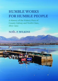 Title: Humble Works for Humble People: A History of the Fishery Piers of County Galway and North Clare, 1800-1922, Author: Noel Wilkins