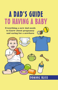 Title: A Dad's Guide to Having a Baby: Everything a new dad needs to know about pregnancy and caring for a newborn, Author: Dominic Bliss