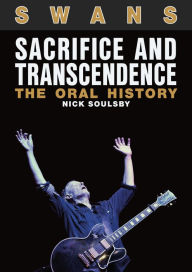 Title: Swans: Sacrifice And Transcendence: The Oral History, Author: Nick Soulsby