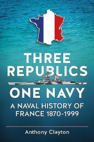 Title: Three Republics One Navy: A Naval History of France 1870-1999, Author: Anthony Clayton