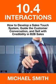 Title: 10.4 Interactions: How to Develop a Sales Touch System, Guide the Customer Conversation, and Sell with Credibility in B2B Sales, Author: Michael Smith