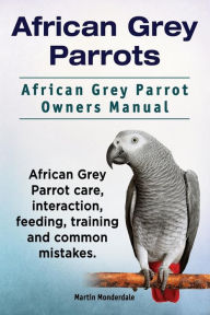 Title: African Grey Parrots. African Grey Parrot Owners Manual. African Grey Parrot care, interaction, feeding, training and common mistakes., Author: Martin Monderdale
