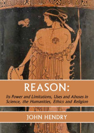 Title: Reason:: Its Power and Limitations, Uses and Abuses in Science, the humanities, Ethics and Religion, Author: John Hendry