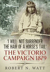 Title: 'I Will Not Surrender the Hair of a Horse's Tail': The Victorio Campaign 1879, Author: Robert N. Watt