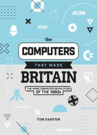 Title: The Computers That Made Britain: The Home Computer Revolution of the 1980s, Author: Tim Danton