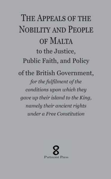 The Appeals of the Nobility and People of Malta: to the Justice, Public Faith, and Policy of the British Government, for the fulfilment of the conditions upon which they gave up their island to the King, namely their ancient rights under a Free Constitu