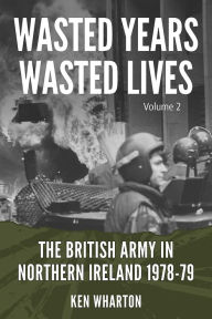 Title: Wasted Years, Wasted Lives: The British Army in Northern Ireland: Volume 2 - 1978-79, Author: Ken Wharton