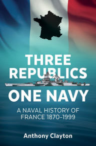 Title: Three Republics One Navy: A Naval History of France 1870-1999, Author: Anthony Clayton