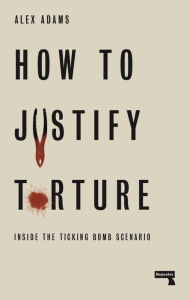 Title: How to Justify Torture: Inside the Ticking Bomb Scenario, Author: Alex Adams