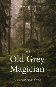Title: The Old Grey Magician: A Scottish Fionn Cycle, Author: George W. Macpherson