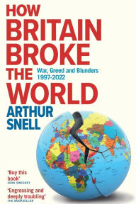 Title: How Britain Broke the World: War, Greed and Blunders, 1997-2022, Author: Arthur Snell