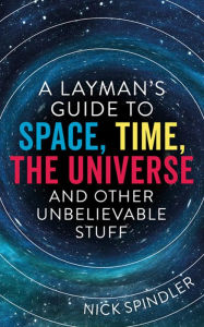 Title: A Layman's Guide to Space, Time, The Universe and Other Unbelievable Stuff, Author: Nick Spindler