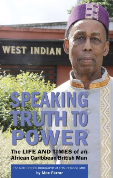 Speaking Truth To Power: The Life and Times of an African Caribbean British Man The Authorised Biography of Arthur France, MBE
