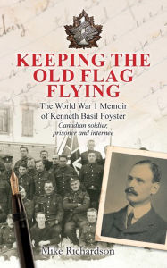 Title: Keeping The Old Flag Flying: The World War 1 Memoir of Kenneth Basil Foyster Canadian Soldier, Prisoner and Internee, Author: Mike Richardson