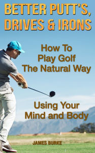 Title: Better Putt's, Drives & Irons: How To Play Golf The Natural Way Using Your Mind And Body., Author: James Burke