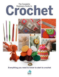 The Complete Beginners Guide to Crochet: Everything You Need to Know to Start to Crochet