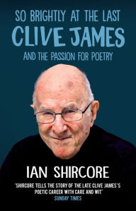 Title: So Brightly at the Last: Clive James and the Passion for Poetry, Author: Ian Shircore