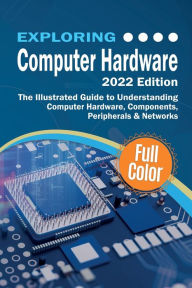 Title: Exploring Computer Hardware - 2022 Edition: The Illustrated Guide to Understanding Computer Hardware, Components, Peripherals & Networks, Author: Kevin Wilson